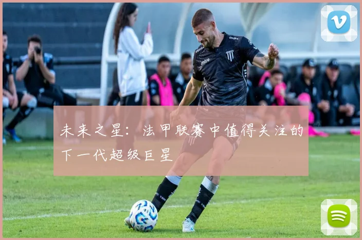 未来之星：法甲联赛中值得关注的下一代超级巨星