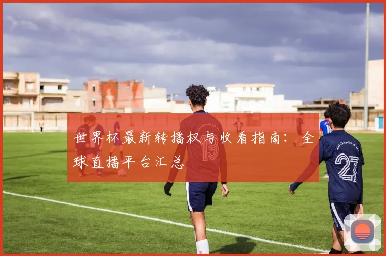 世界杯最新转播权与收看指南:全球直播平台汇总