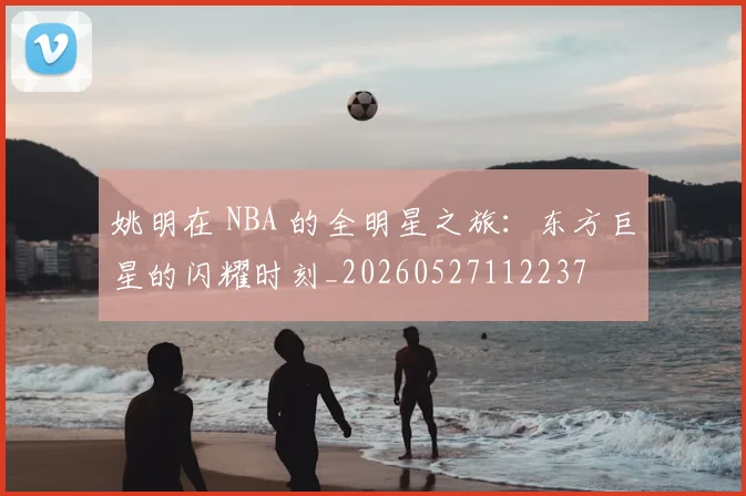 姚明在 NBA 的全明星之旅:东方巨星的闪耀时刻_20260527112237