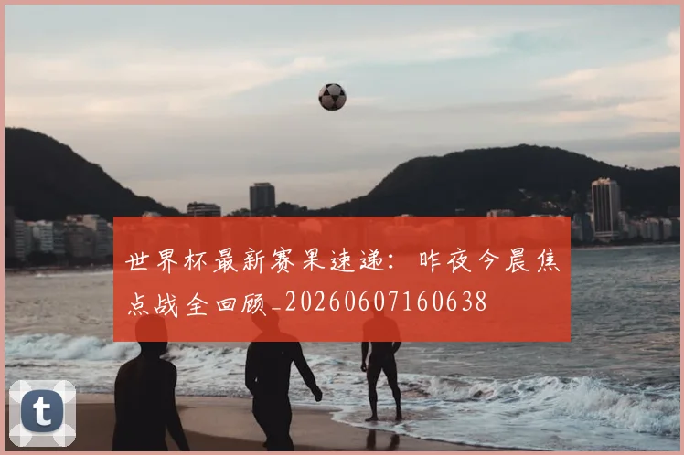 世界杯最新赛果速递：昨夜今晨焦点战全回顾_20260607160638