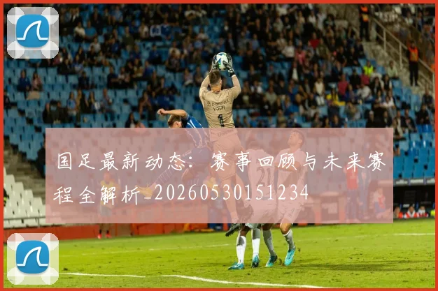 国足最新动态:赛事回顾与未来赛程全解析_20260530151234
