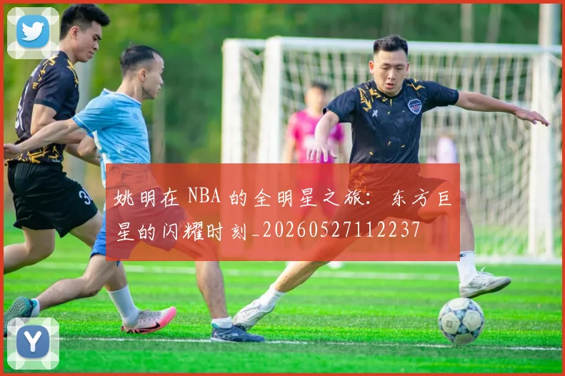 姚明在 NBA 的全明星之旅：东方巨星的闪耀时刻_20260527112237