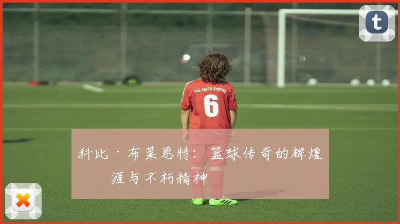 科比·布莱恩特:篮球传奇的辉煌生涯与不朽精神