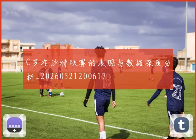 C罗在沙特联赛的表现与数据深度分析_20260521200617