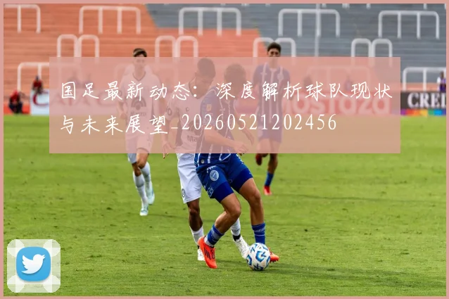 国足最新动态:深度解析球队现状与未来展望_20260521202456
